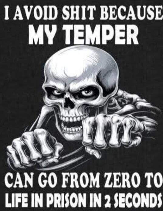 I AVOID SHIT BECAUSE MY TEMPER CAN GO FROM ZERO TO LIFE IN PRISON IN 2 SECONDS