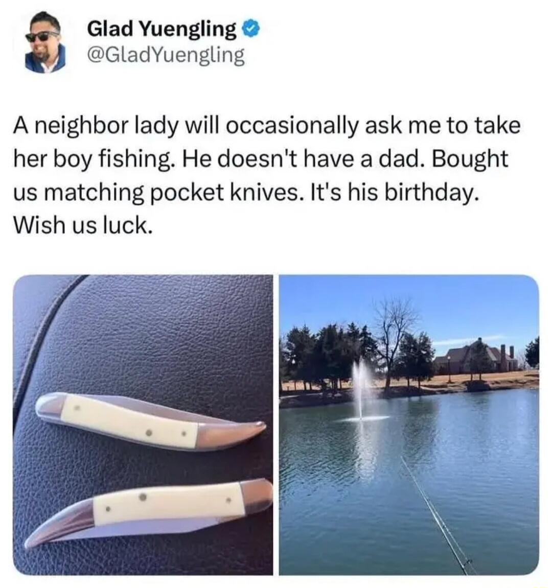 Glad Yuengling @GladYuengling A neighbor lady will occasionally ask me to take her boy fishing. He doesn't have a dad. Bought us matching pocket knives. It's his birthday. Wish us luck.