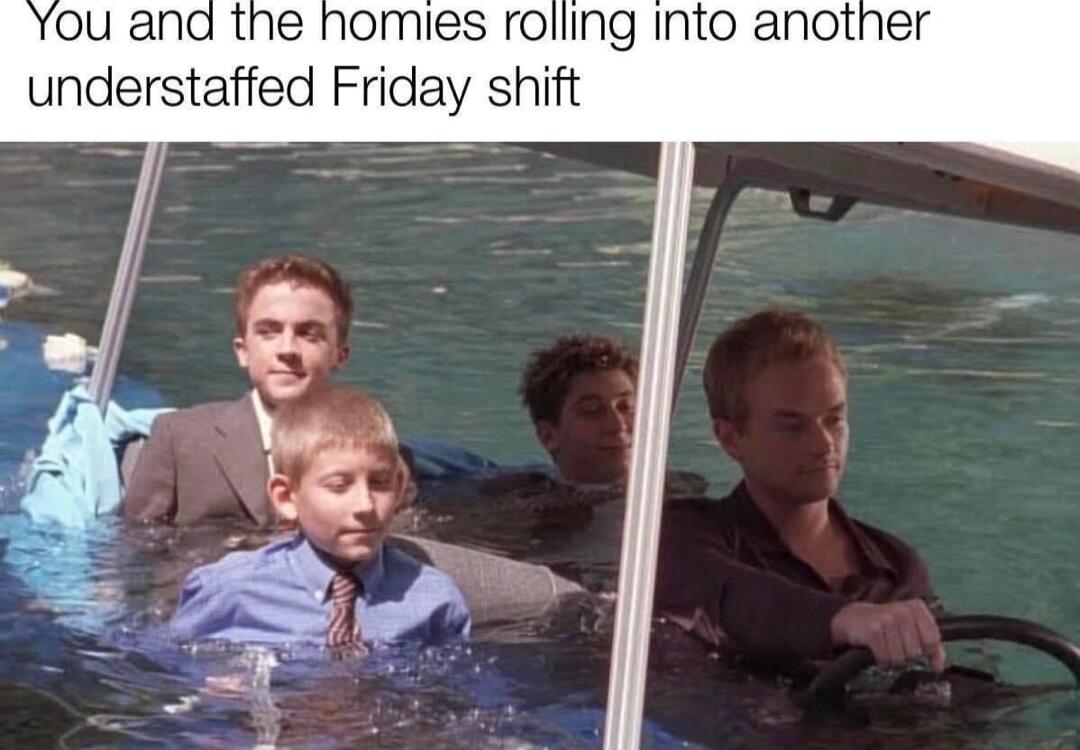 You and the homies rolling into another understaffed Friday shift