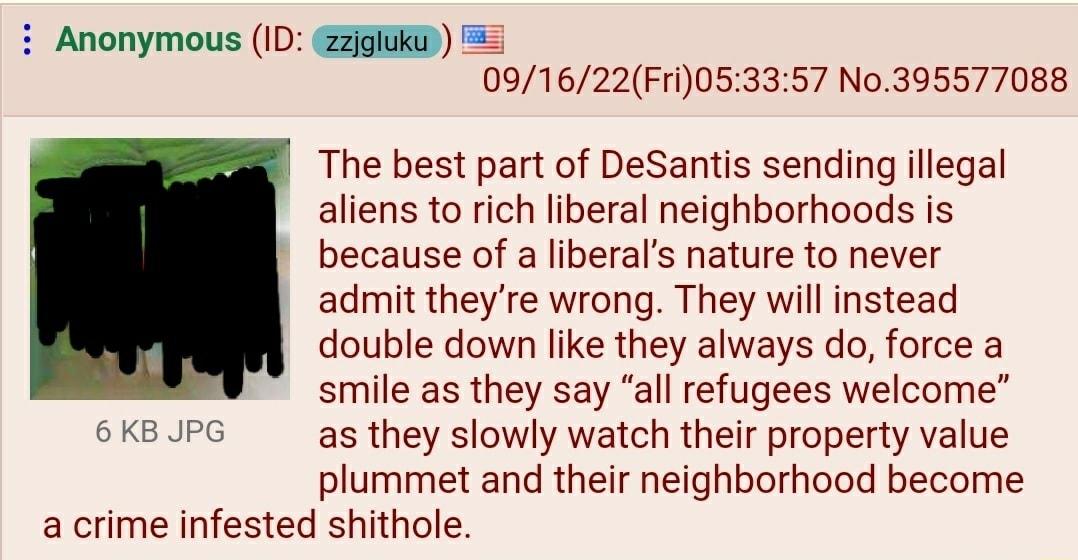Anonymous 1D GEGIUKD 091622Fri053357 N0395577088 The best part of DeSantis sending llegal aliens o rich liberal neighborhoods is because of a liberals nature to never admit theyre wrong They will instead double down like they always do force a smile as they say all refugees welcome 6K8JUPG as they slowly watch their property value plummet and their neighborhood become acrime infested shithole