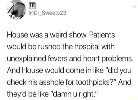 m Dr_Sweets23 House was a weird show Patients would be rushed the hospital with unexplained fevers and heart problems And House would come in like did you check his asshole for toothpicks And theyd be like damn uright