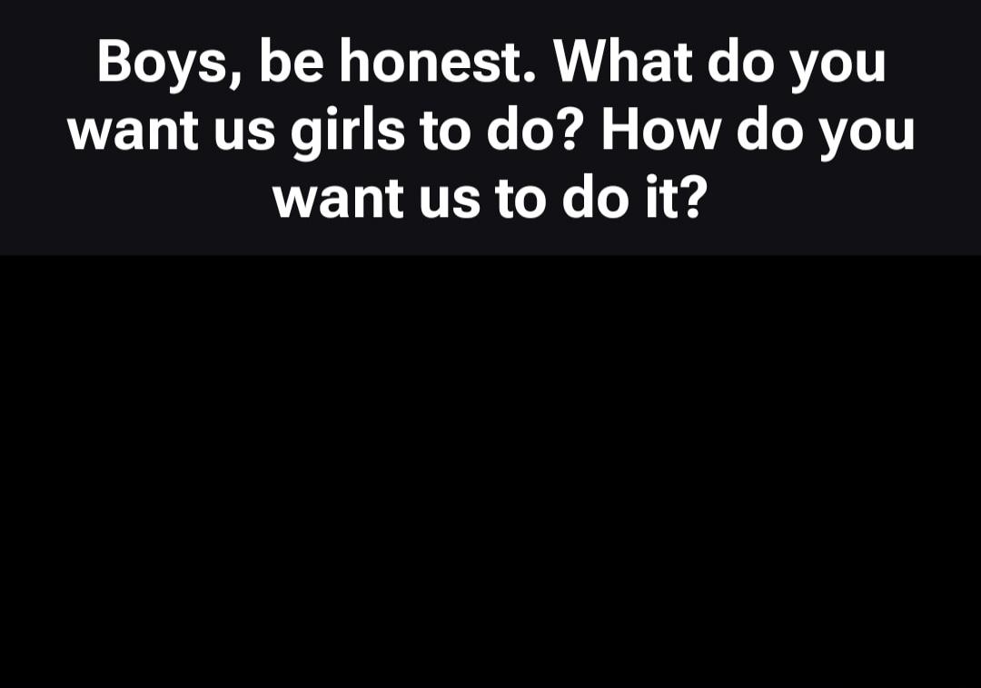 Boys, be honest. What do you want us girls to do? How do you want us to do it?