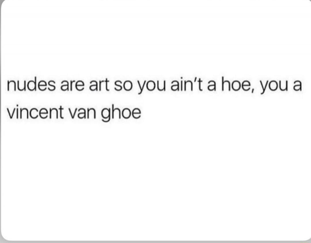 nudes are art so you ain’t a hoe, you a vincent van ghoe