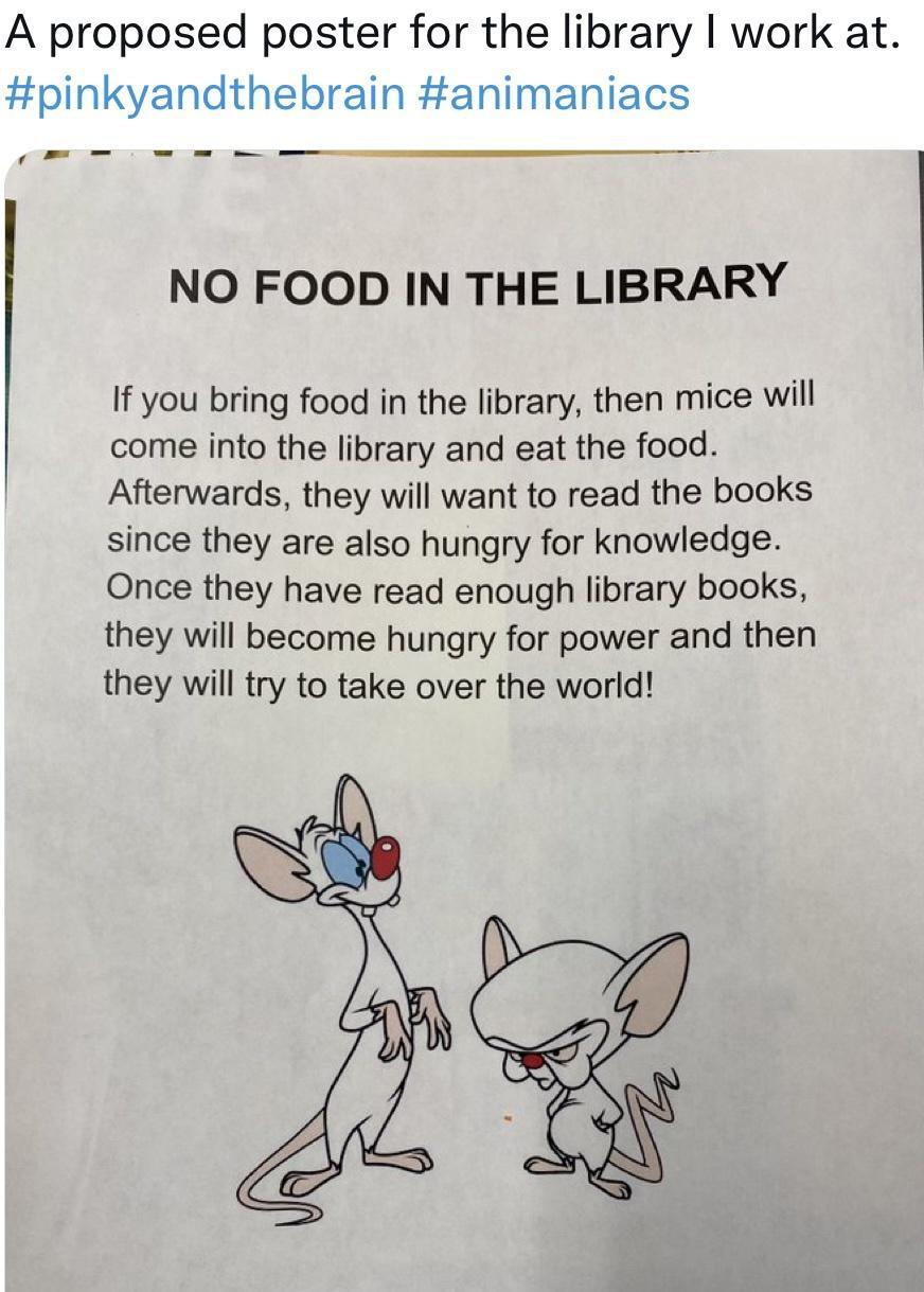 A proposed poster for the library work at pinkyandthebrain animaniacs NO FOOD IN THE LIBRARY If you bring food in the library then mice will come into the library and eat the food Afterwards they will want to read the books since they are also hungry for knowledge Once they have read enough library books they will become hungry for power and then they will try to take over the world