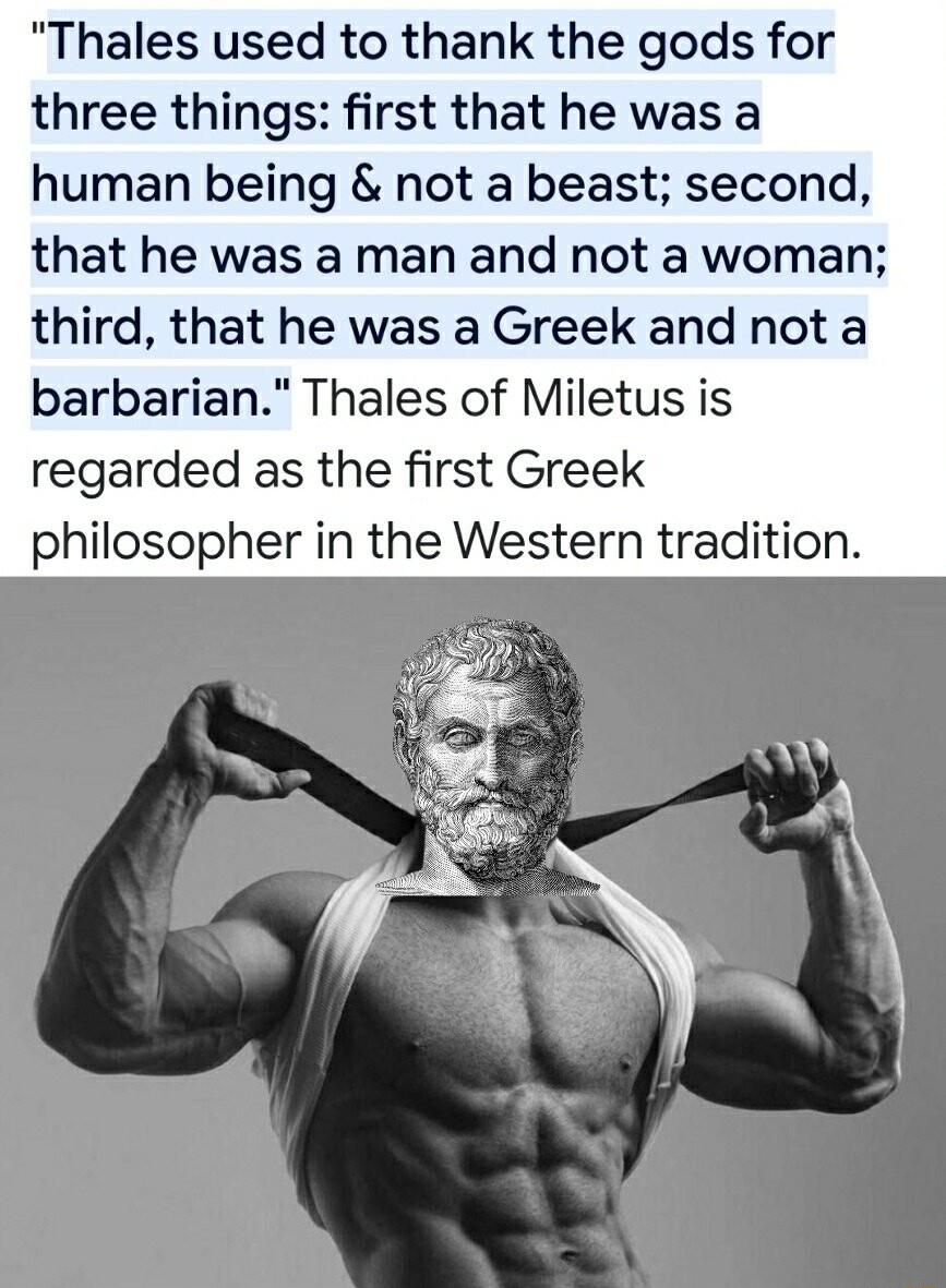 Thales used to thank the gods for three things first that he was a human being not a beast second that he was a man and not a woman third that he was a Greek and not a barbarian Thales of Miletus is regarded as the first Greek philosopher in the Western tradition