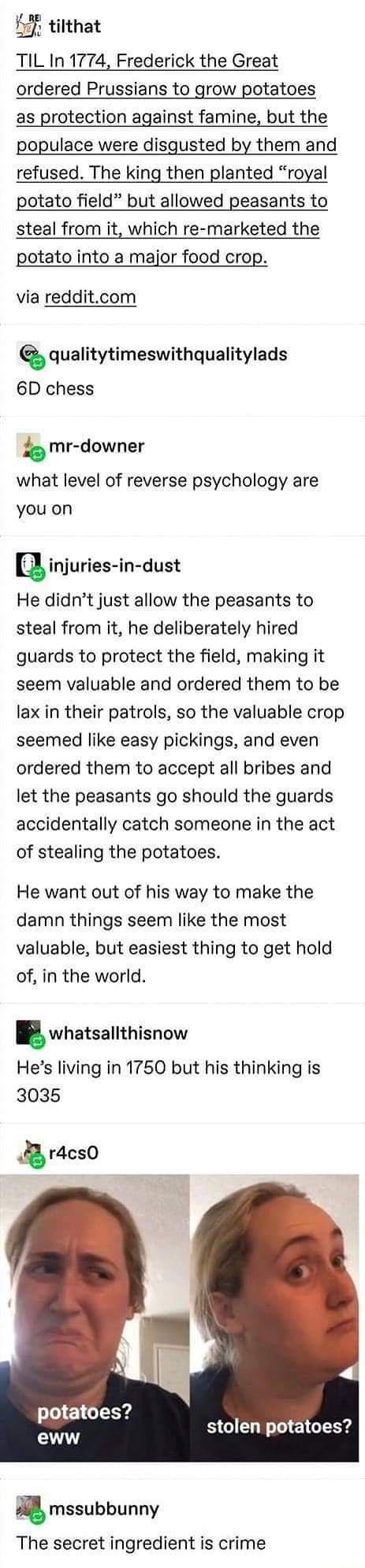 F tilthat TIL In 1774 Frederick the Great ordered Prussians to grow potatoes as protection against famine but the populace were disgusted by them and refused The king then planted royal potato field but allowed peasants to steal from it which re marketed the potato into a major food crop via redditcom Q qualitytimeswithqualitylads 6D chess b mr downer what level of reverse psychology are you on in