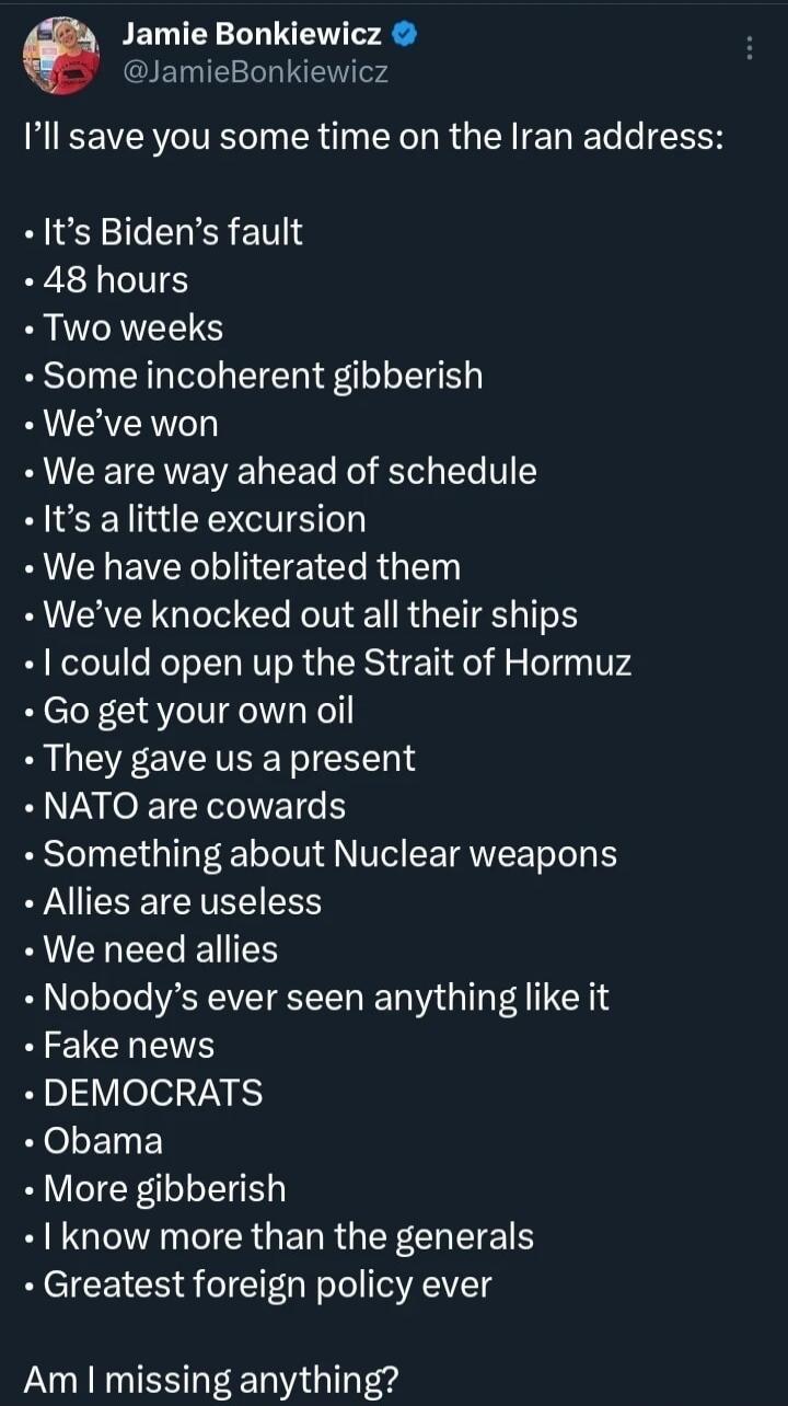 Jamie Bonkiewicz @JamieBonkiewicz I'll save you some time on the Iran address: It's Biden's fault. 48 hours. Two weeks. Some incoherent gibberish. We've won. We are way ahead of schedule. It's a little excursion. We have obliterated them. We've knocked out all their ships. I could open up the Strait of Hormuz. Go get your own oil. They gave us a pr