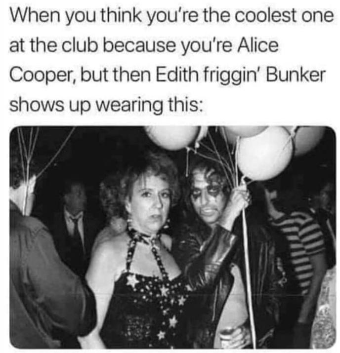 When you think youre the coolest one at the club because youre Alice Cooper but then Edith friggin Bunker shows up wearing this
