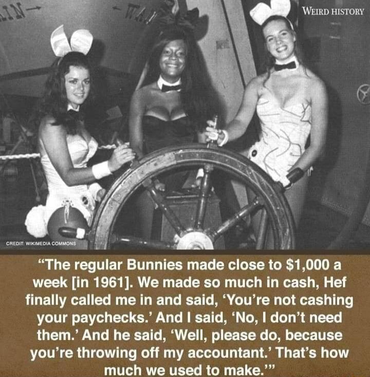 The regular Bunnies made close to 1000 a week in 1961 We made so much in cash Hef RLET RN EL R ERL LG TG R I E R T T your paychecks And said No dont need them And he said Well please do because youre throwing off my accountant Thats how much we used to make