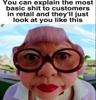 ou can explain the most basic shit to customers in retail and theyll just look at you like this