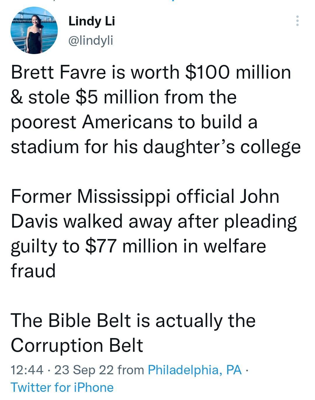 Lindy Li lindyli Brett Favre is worth 100 million stole 5 million from the poorest Americans to build a stadium for his daughters college Former Mississippi official John Davis walked away after pleading guilty to 77 million in welfare fraud The Bible Belt is actually the Corruption Belt 1244 23 Sep 22 from Philadelphia PA Twitter for iPhone