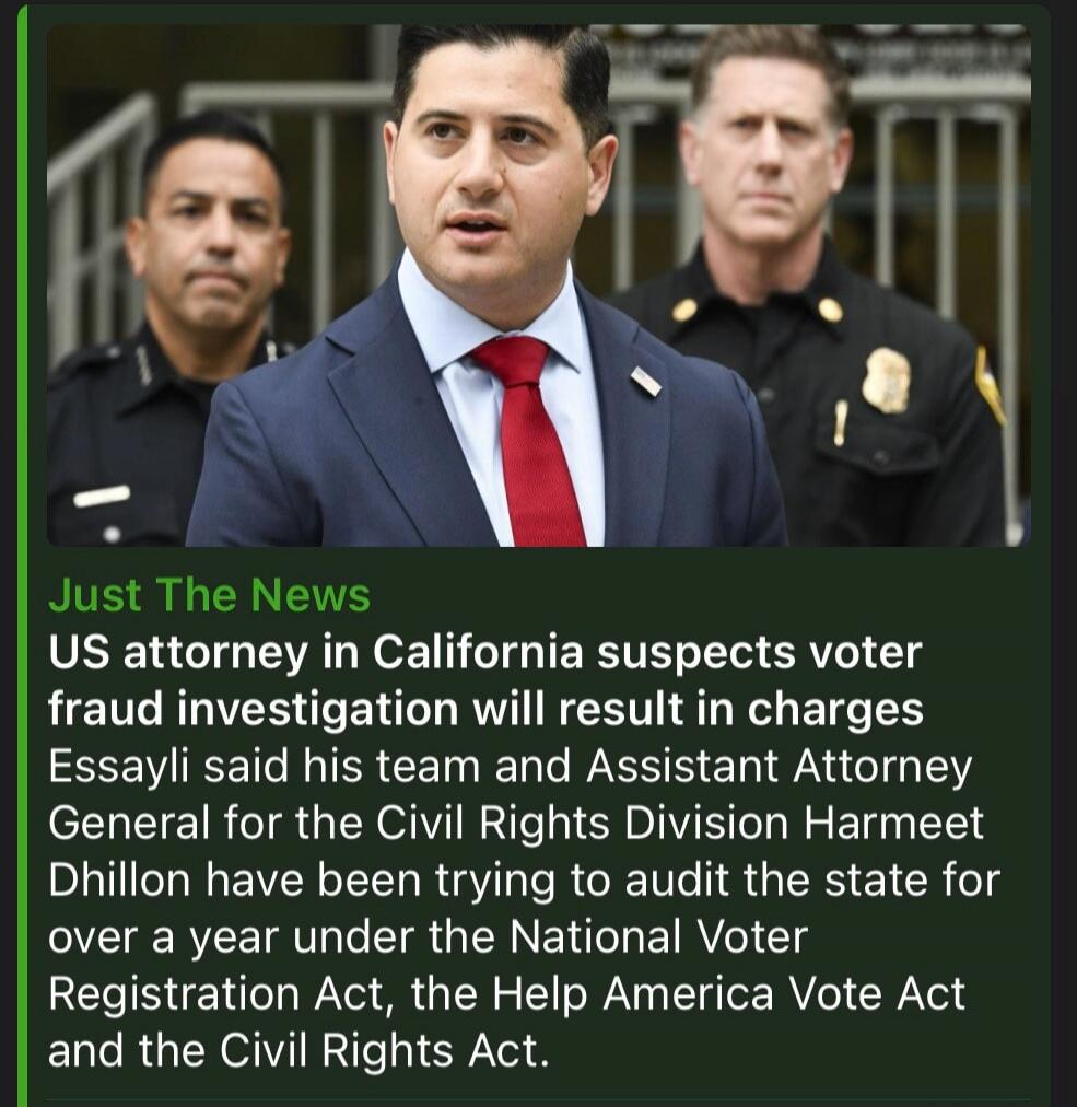 Just The News. US attorney in California suspects voter fraud investigation will result in charges. Essayli said his team and Assistant Attorney General for the Civil Rights Division Harmeet Dhillon have been trying to audit the state for over a year under the National Voter Registration Act, the Help America Vote Act and the Civil Rights Act.