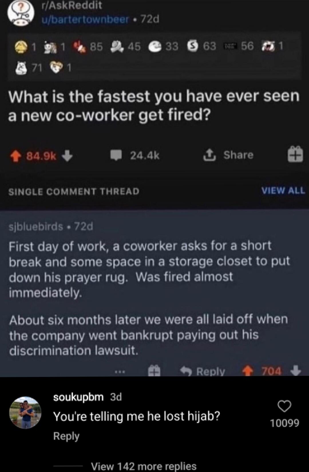 rAskReddit ubartertownbeer 72d 1 A b5 Ras 33 63 56 M3 a8 WWAETERGER R CH VT EVERAVE LT a new co worker get fired 4845k W 244k Share SINGLE COMMENT THREAD VIEW ALL sibluebirds 72d First day of work a coworker asks for a short break and some space in a storage closet to put down his prayer rug Was fired almost immediately About six months later we were all laid off when the company went bankrupt pay