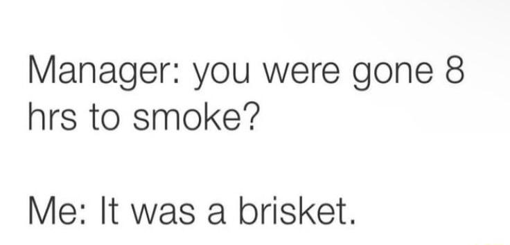 Manager you were gone 8 hrs to smoke Me It was a brisket