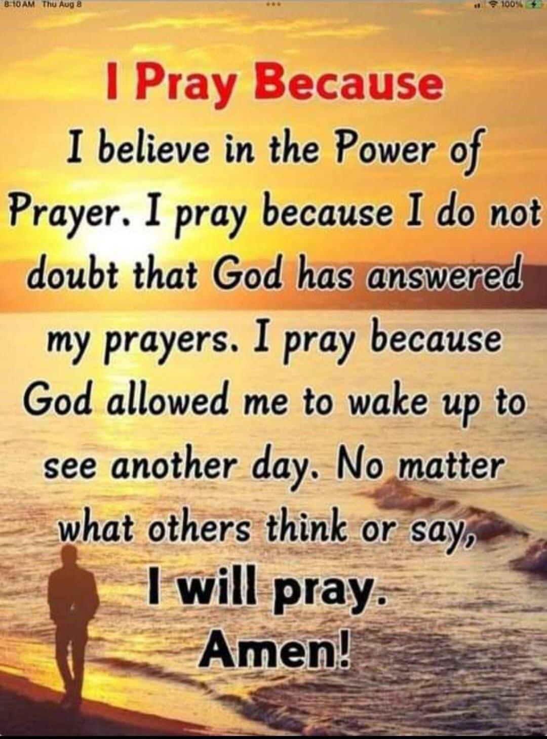 I Pray Because I believe in the Power of Prayer. I pray because I do not doubt that God has answered my prayers. I pray because God allowed me to wake up to see another day. No matter what others think or say, I will pray. Amen!