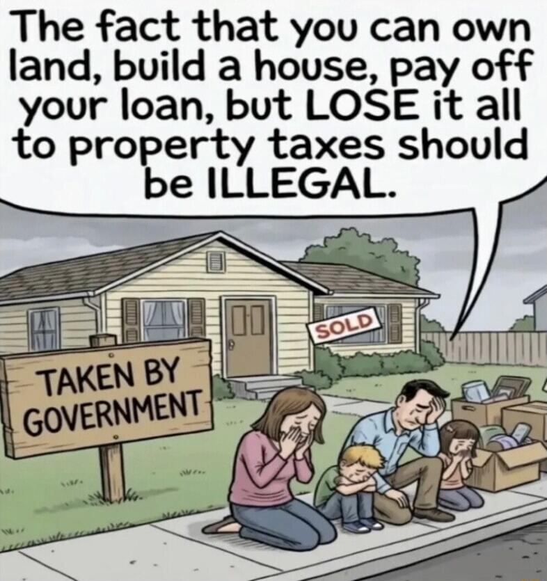 The fact that you can own land, build a house, pay off your loan, but LOSE it all to property taxes should be ILLEGAL. SOLD. TAKEN BY GOVERNMENT.