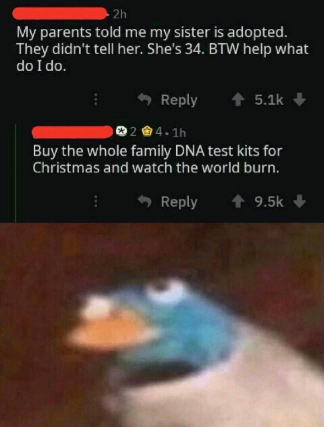 Loe o My parents told me my sister is adopted They didnt tell her Shes 34 BTW help what doIdo Reply 51k L2 LS Buy the whole family DNA test kits for IS ESE LG RVEIGGR GTAWe Tl TV Reply 95k