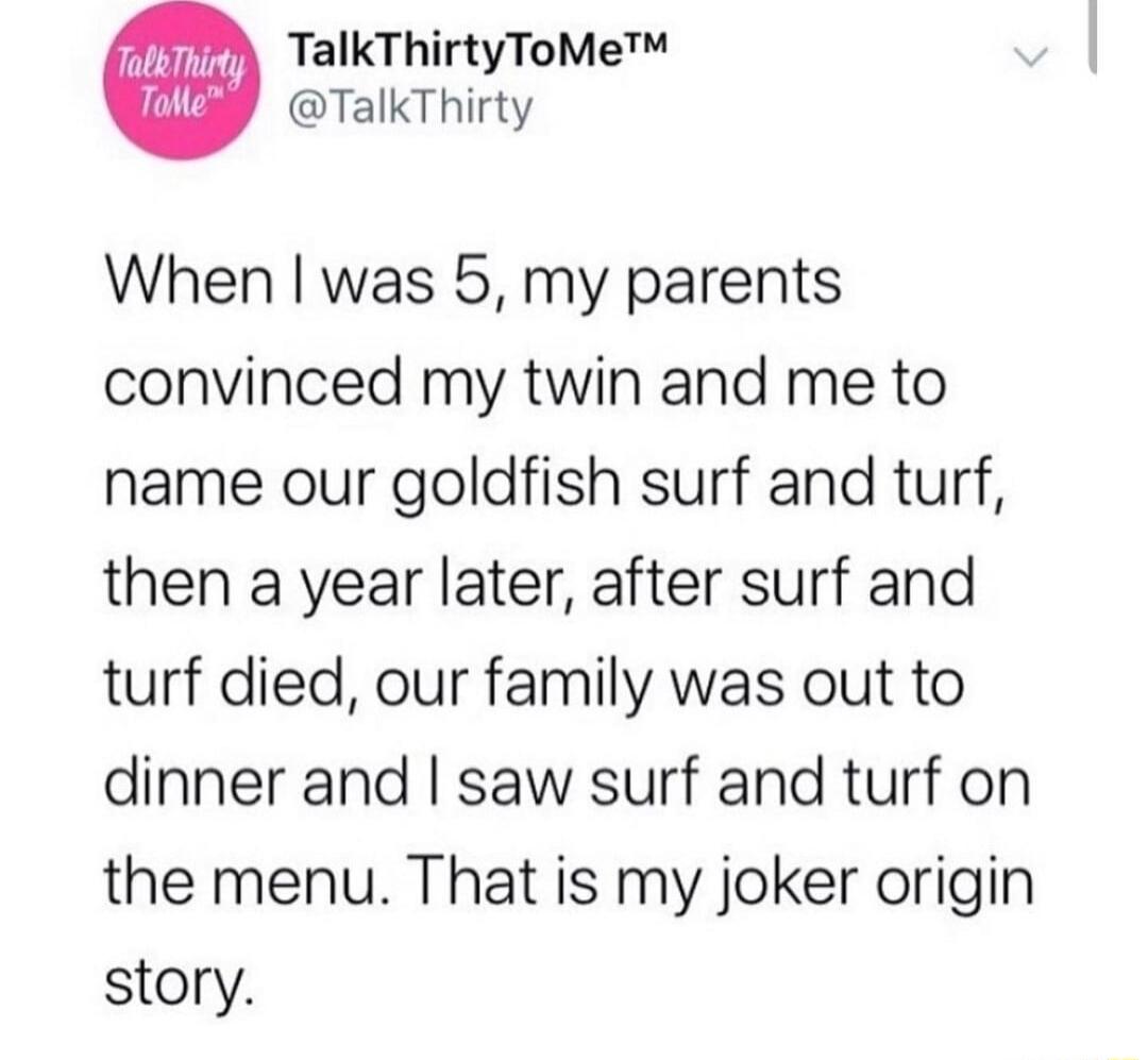 TalkThirtyToMe TalkThirty When was 5 my parents convinced my twin and me to name our goldfish surf and turf then a year later after surf and turf died our family was out to dinner and saw surf and turf on the menu That is my joker origin story