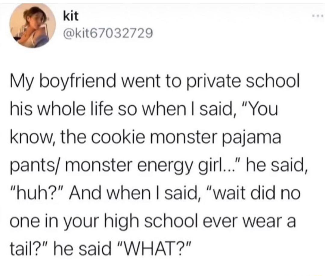 kit kit67032729 My boyfriend went to private school his whole life so when said You know the cookie monster pajama pants monster energy girl he said huh And when said wait did no one in your high school ever wear a tail he said WHAT
