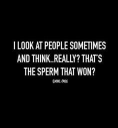 I LOOK AT PEOPLE SOMETIMES AND THINK..REALLY? THAT'S THE SPERM THAT WON?