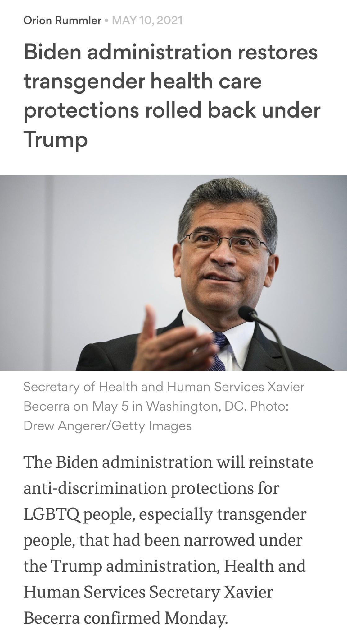 Orion Rummler Biden administration restores transgender health care protections rolled back under Trump i Secretary of Health and Human Services Xavier Becerra on May 5 in Washington DC Photo Drew AngererGetty Images The Biden administration will reinstate anti discrimination protections for LGBTQ people especially transgender people that had been narrowed under the Trump administration Health and
