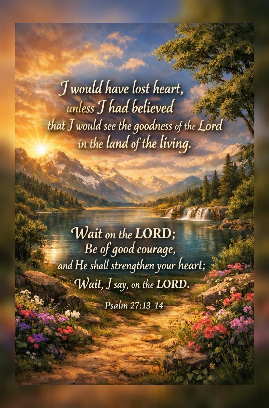 I would have lost heart, unless I had believed that I would see the goodness of the Lord in the land of the living. Wait on the LORD; Be of good courage, and He shall strengthen your heart; Wait, I say, on the LORD. Psalm 27:13-14
