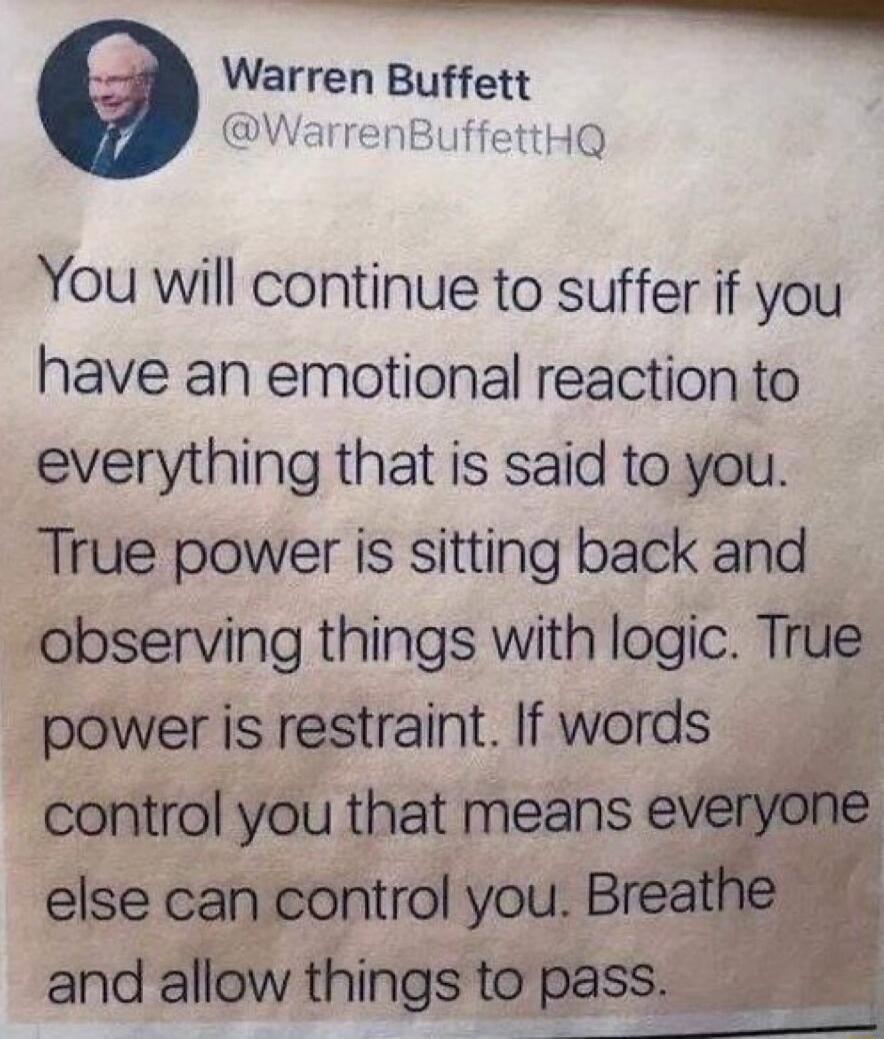 Warren Buffett W HQ 9 You will continue to suffer if you have an emotional reaction to everything that is said to you True power is sitting back and observing things with logic True power is restraint If words g control you that means else can control you and allow things to pa