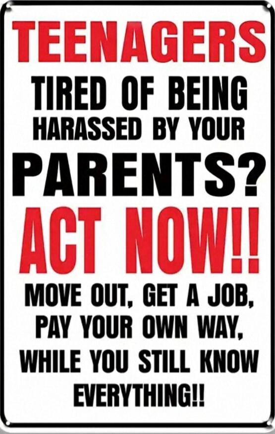 TEENAGERS TIRED OF BEING HARASSED BY YOUR PARENTS? ACT NOW!! MOVE OUT, GET A JOB, PAY YOUR OWN WAY, WHILE YOU STILL KNOW EVERYTHING!!