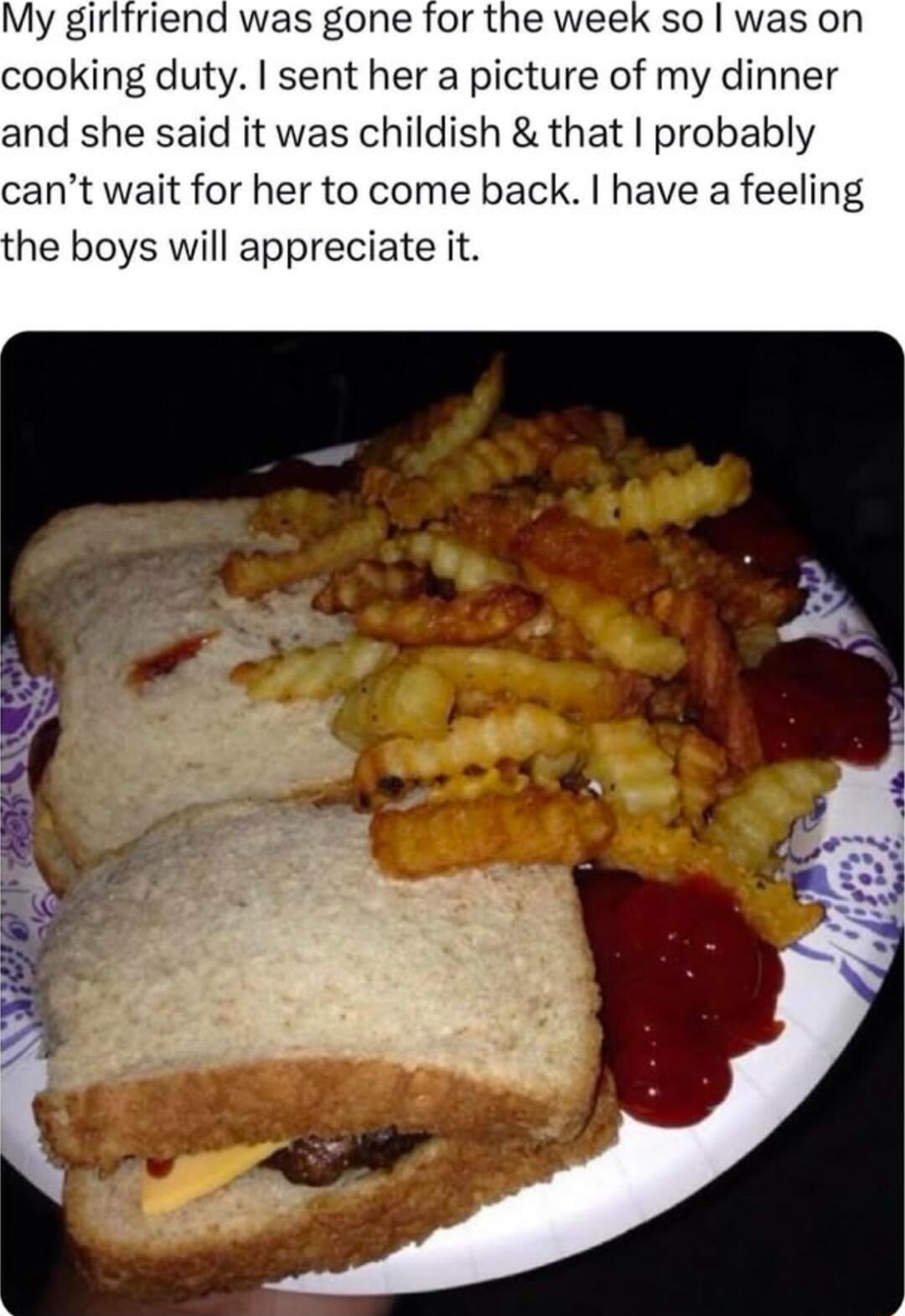 My girifriend was gone for the week so was on cooking duty sent her a picture of my dinner and she said it was childish that probably cant wait for her to come back have a feeling he boys will appreciate it