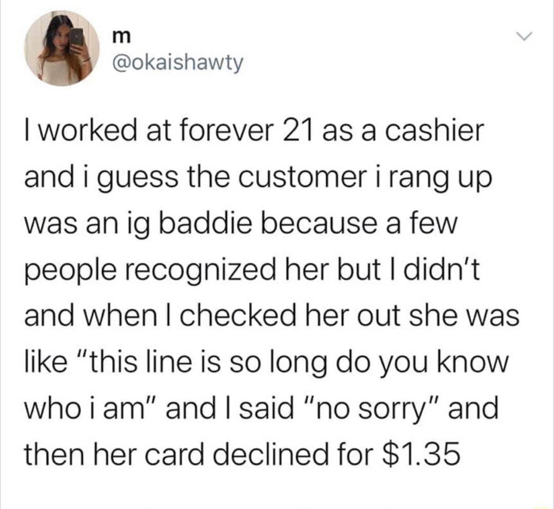 m okaishawty worked at forever 21 as a cashier and i guess the customer i rang up was an ig baddie because a few people recognized her but didnt and when checked her out she was like this line is so long do you know who iam and said no sorry and then her card declined for 135