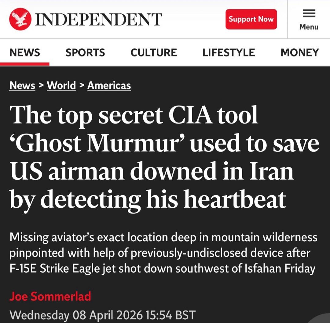 INDEPENDENT. NEWS SPORTS CULTURE LIFESTYLE MONEY. The top secret CIA tool 'Ghost Murmur' used to save US airman downed in Iran by detecting his heartbeat. Missing aviator's exact location deep in mountain wilderness pinpointed with help of previously-undisclosed device after F-15E Strike Eagle jet shot down southwest of Isfahan Friday. Joe Sommerla