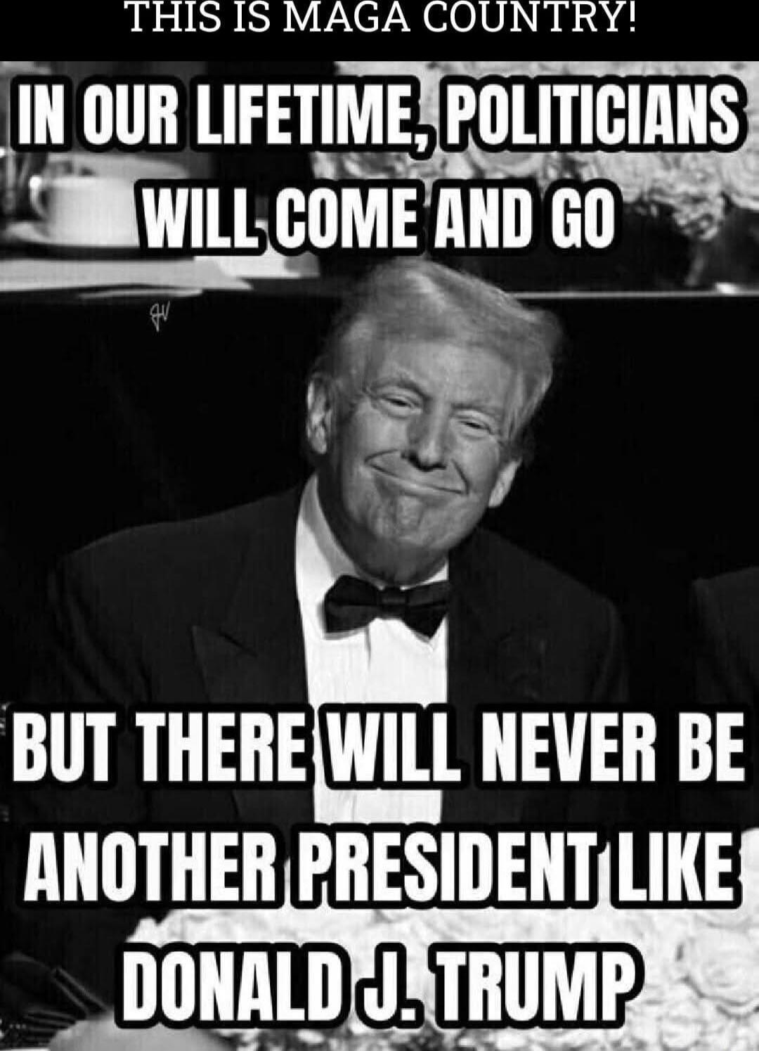 THIS IS MAGA COUNTRY!
IN OUR LIFETIME, POLITICIANS WILL COME AND GO
BUT THERE WILL NEVER BE ANOTHER PRESIDENT LIKE DONALD J. TRUMP
