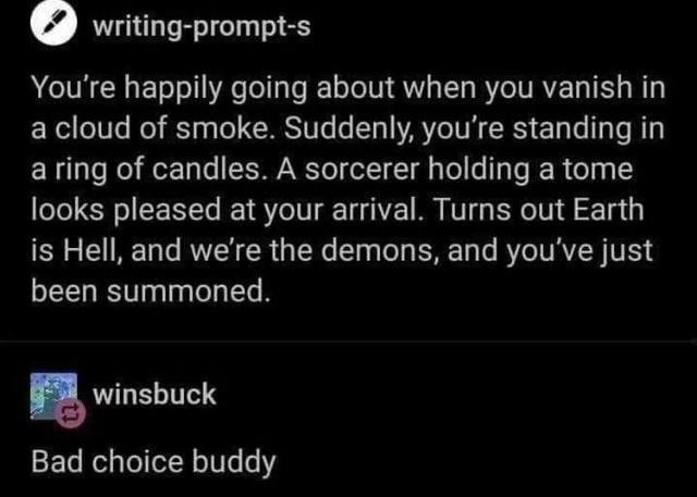 writing prompt s Youre happily going about when you vanish in a cloud of smoke Suddenly youre standing in aring of candles A sorcerer holding a tome looks pleased at your arrival Turns out Earth is Hell and were the demons and youve just been summoned winsbuck Bad choice buddy