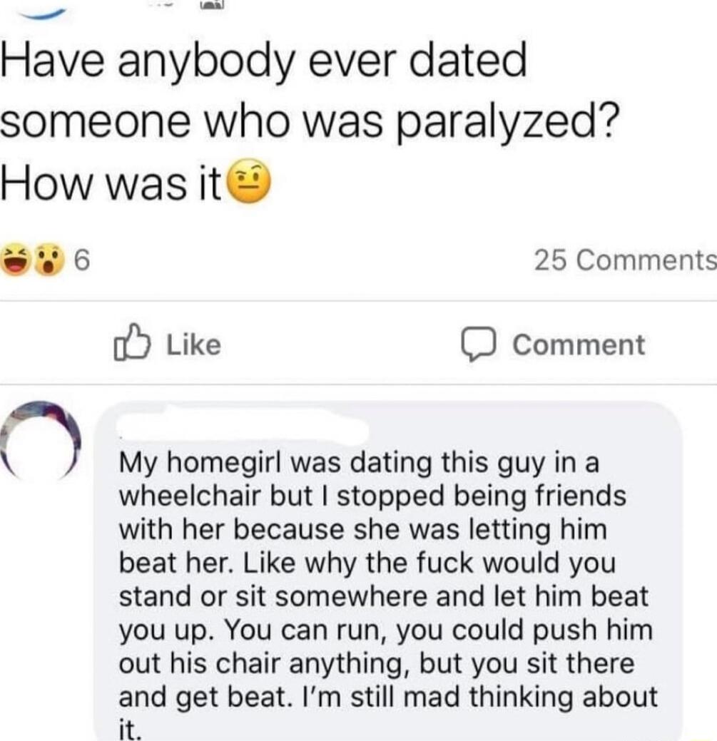 Have anybody ever dated someone who was paralyzed How was it 6 25 Comments oY Like D comment My homegirl was dating this guy in a wheelchair but stopped being friends with her because she was letting him beat her Like why the fuck would you stand or sit somewhere and let him beat you up You can run you could push him out his chair anything but you sit there and get beat Im still mad thinking about