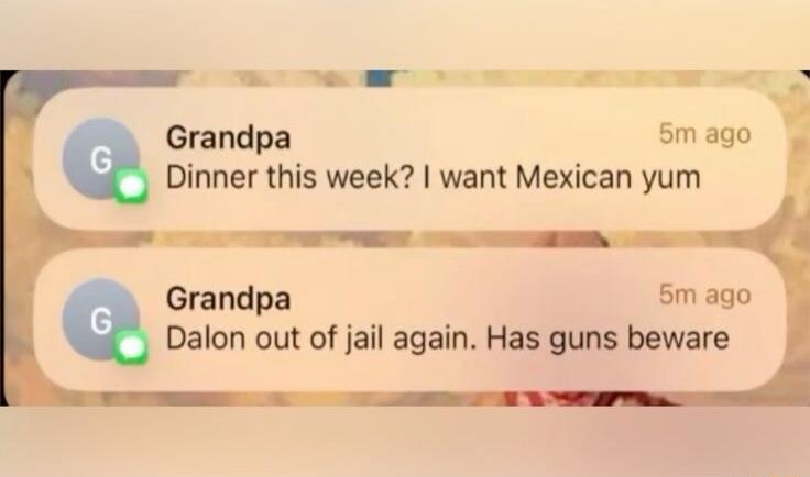 Grandpa: Dinner this week? I want Mexican yum
Grandpa: Dalon out of jail again. Has guns beware