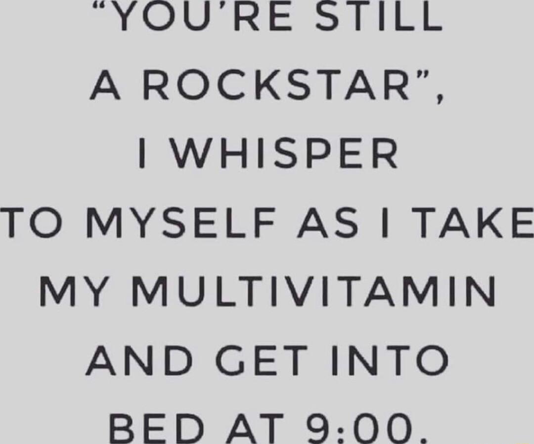YOURE STILL A ROCKSTAR WHISPER TO MYSELF AS TAKE MY MULTIVITAMIN AND GET INTO BED AT 9 00
