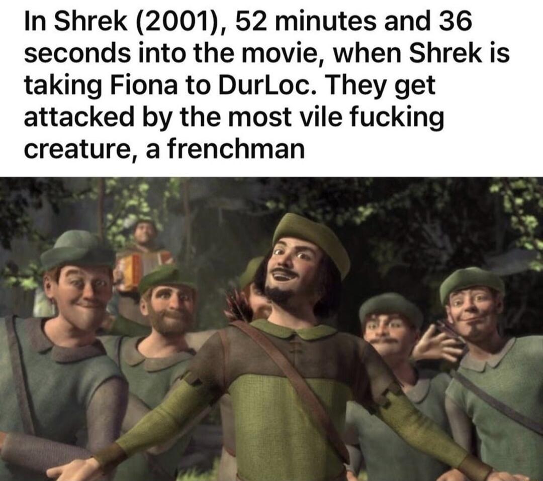 In Shrek 2001 52 minutes and 36 seconds into the movie when Shrek is taking Fiona to DurLoc They get attacked by the most vile fucking creature a frenchman