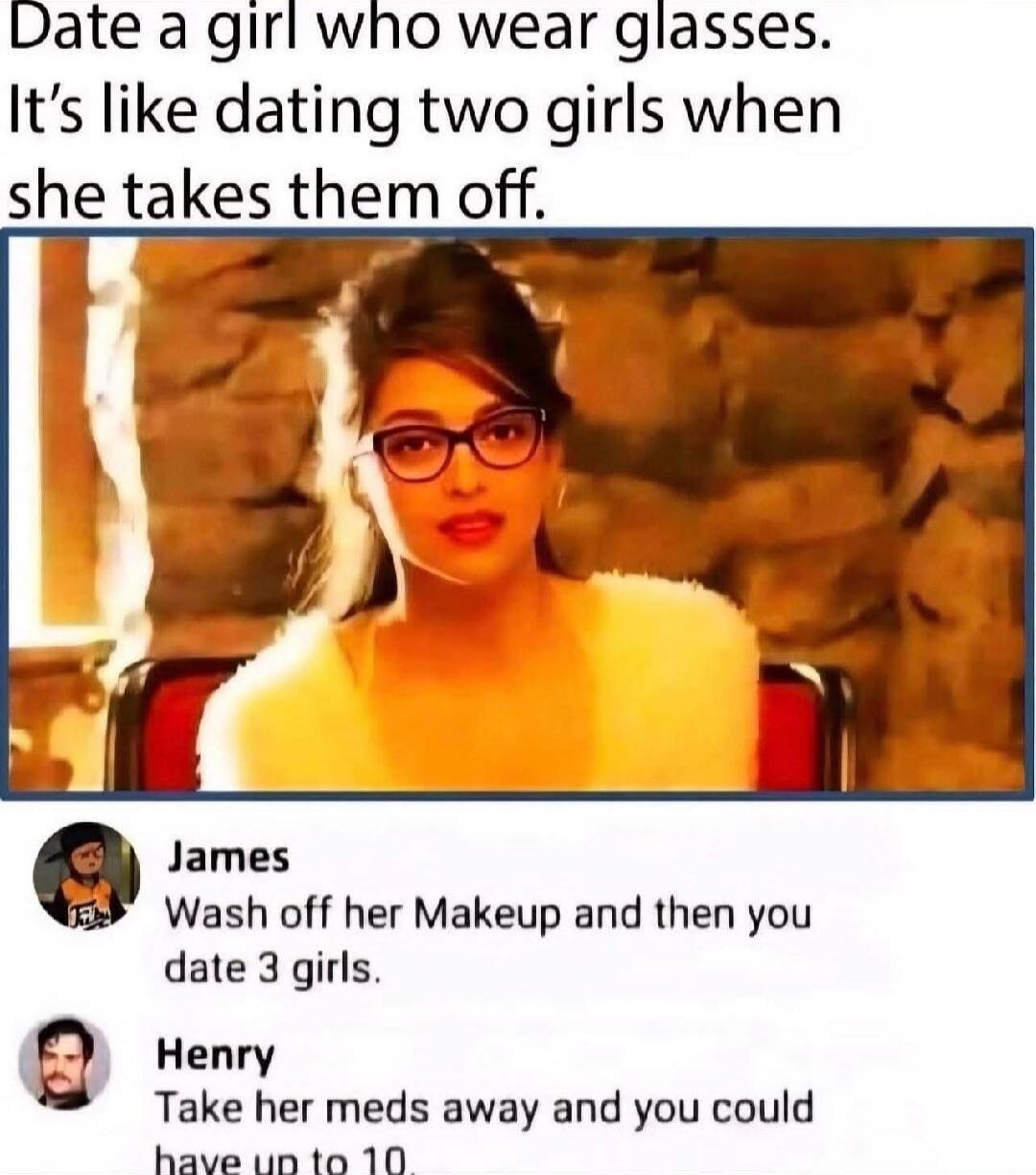 Date a girl who wear glasses. It’s like dating two girls when she takes them off.

James: Wash off her makeup and then you date 3 girls.
Henry: Take her meds away and you could have up to 10.