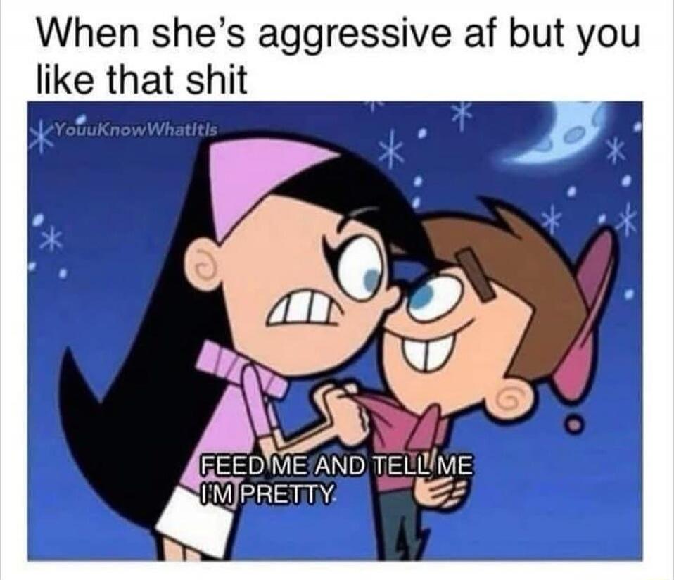When she’s aggressive af but you like that shit
FEED ME AND TELL ME I'M PRETTY