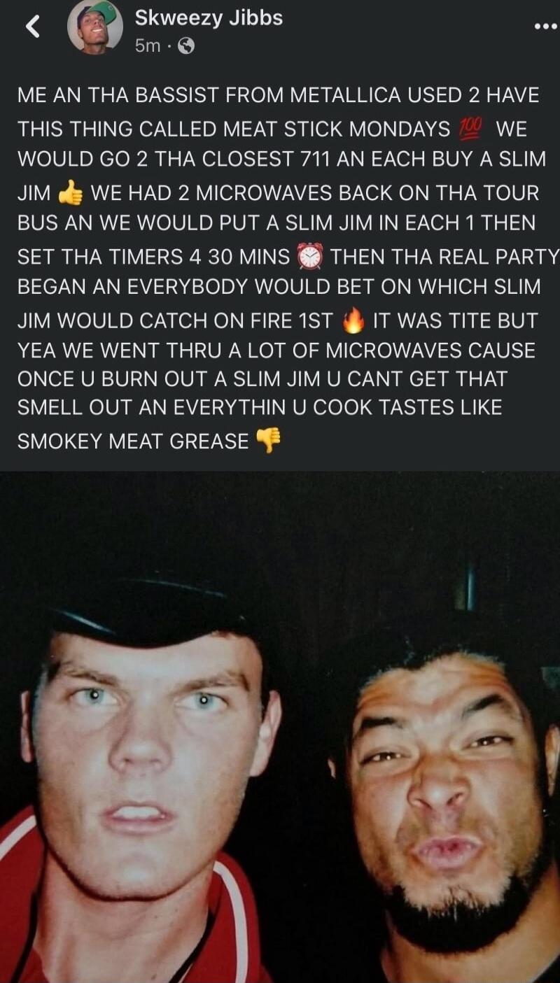 Skweezy Jibbs e 5m Q ME AN THA BASSIST FROM METALLICA USED 2 HAVE THIS THING CALLED MEAT STICK MONDAYS WE WOULD GO 2 THA CLOSEST 711 AN EACH BUY A SLIM JIM ol WE HAD 2 MICROWAVES BACK ON THA TOUR BUS AN WE WOULD PUT A SLIM JIM IN EACH 1 THEN SET THA TIMERS 4 30 MINS THEN THA REAL PARTY BEGAN AN EVERYBODY WOULD BET ON WHICH SLIM JIM WOULD CATCH ON FIRE 1ST i IT WAS TITE BUT YEA WE WENT THRU A LOT O
