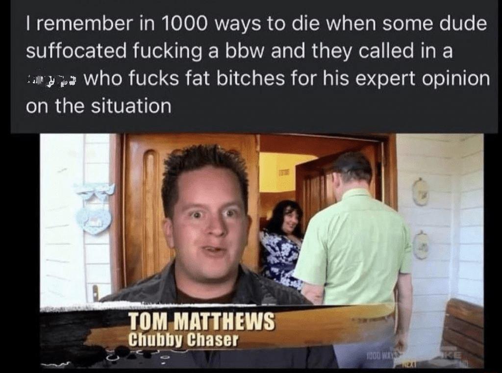 remember in 1000 ways to die when some dude T eTo 1 RITTSNT e IE N o I Ty Te Ry IV LYo R T 3733 who fucks fat bitches for his expert opinion LR GESITENT TOM MATTHEWS Chubby Chaser