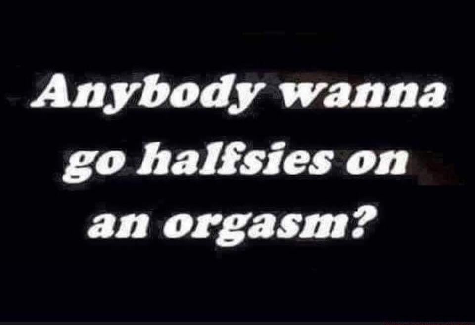 Anybody wanna go halfsies on an orgasm?