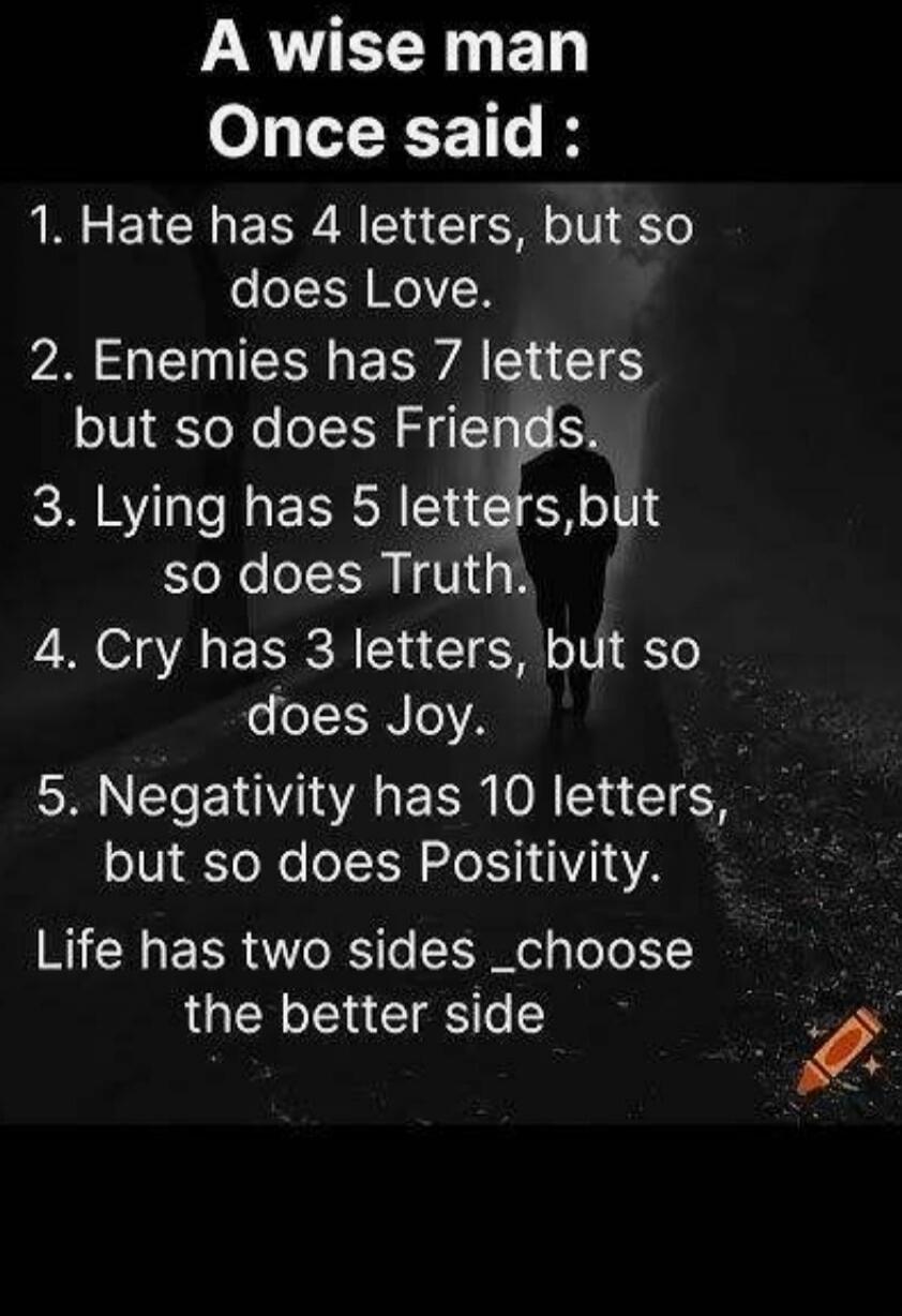 A wise man Once said: 1. Hate has 4 letters, but so does Love. 2. Enemies has 7 letters but so does Friends. 3. Lying has 5 letters, but so does Truth. 4. Cry has 3 letters, but so does Joy. 5. Negativity has 10 letters, but so does Positivity. Life has two sides _choose the better side