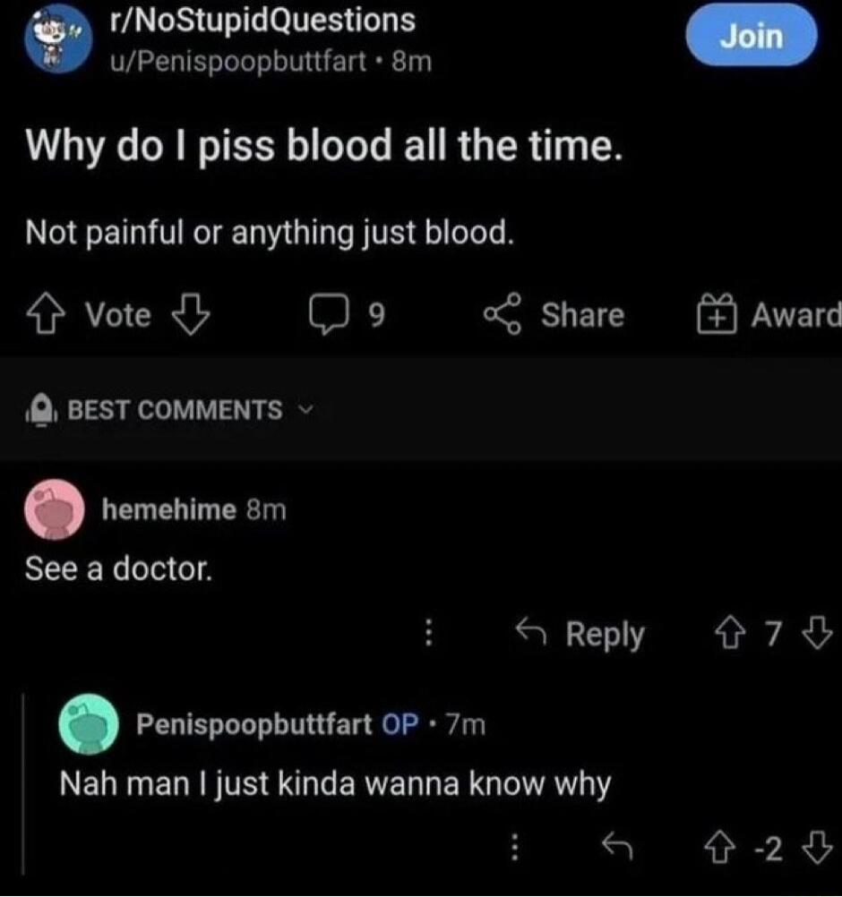 rNoStupidQuestions uPenispoopbuttfart 8m Why do piss blood all the time Not painful or anything just blood 4 vote Do o Share 1 BEST COMMENTS rencimesm See a doctor X Reply Penispoopbuttfart OP 7m LELTLELRFTE NG LERVELLERG LIV 79 290