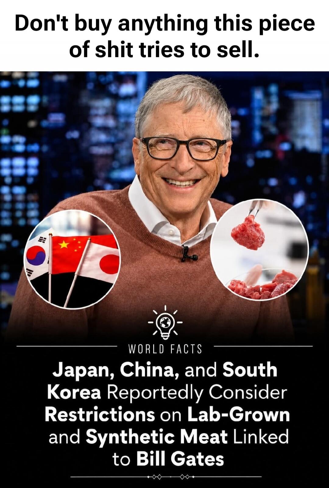 Don't buy anything this piece of shit tries to sell. WORLD FACTS. Japan, China, and South Korea Reportedly Consider Restrictions on Lab-Grown and Synthetic Meat Linked to Bill Gates.