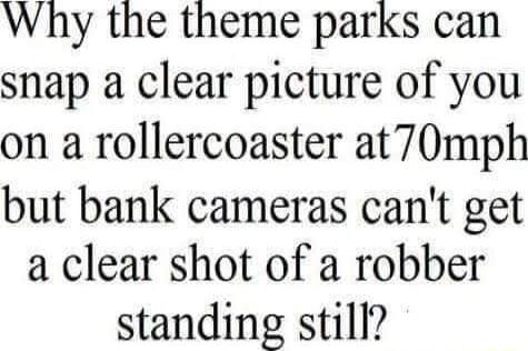 Why the theme parks can snap a clear picture of you on a rollercoaster at70mph but bank cameras cant get a clear shot of a robber standing still