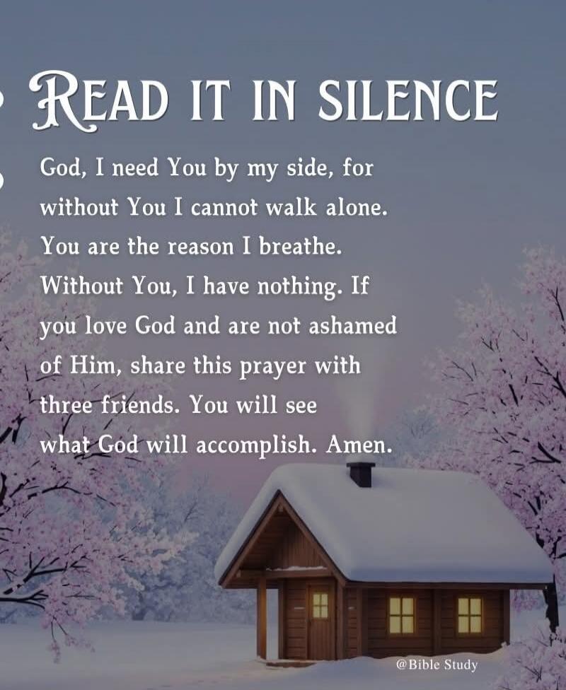 READ IT IN SILENCE

God, I need You by my side, for without You I cannot walk alone. You are the reason I breathe. Without You, I have nothing. If you love God and are not ashamed of Him, share this prayer with three friends. You will see what God will accomplish. Amen.