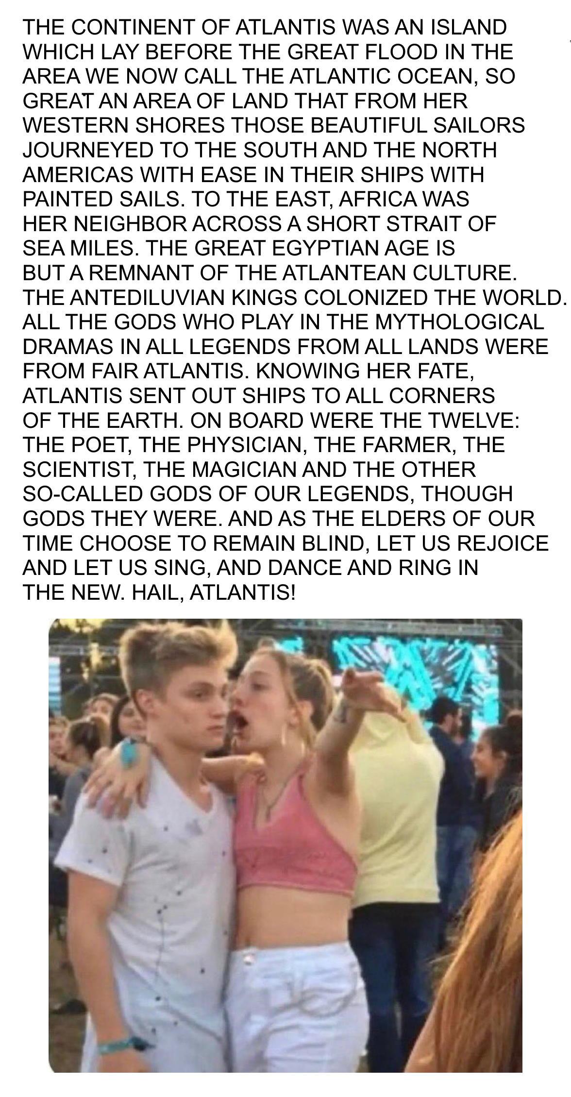 THE CONTINENT OF ATLANTIS WAS AN ISLAND WHICH LAY BEFORE THE GREAT FLOOD IN THE AREA WE NOW CALL THE ATLANTIC OCEAN SO GREAT AN AREA OF LAND THAT FROM HER WESTERN SHORES THOSE BEAUTIFUL SAILORS JOURNEYED TO THE SOUTH AND THE NORTH AMERICAS WITH EASE IN THEIR SHIPS WITH PAINTED SAILS TO THE EAST AFRICA WAS HER NEIGHBOR ACROSS A SHORT STRAIT OF SEAMILES THE GREAT EGYPTIAN AGE IS BUT AREMNANT OF THE 
