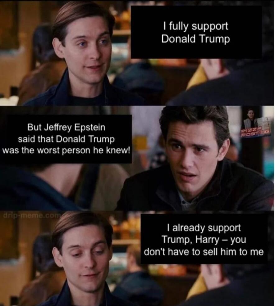 I fully support Donald Trump
But Jeffrey Epstein said that Donald Trump was the worst person he knew!
I already support Trump, Harry – you don't have to sell him to me