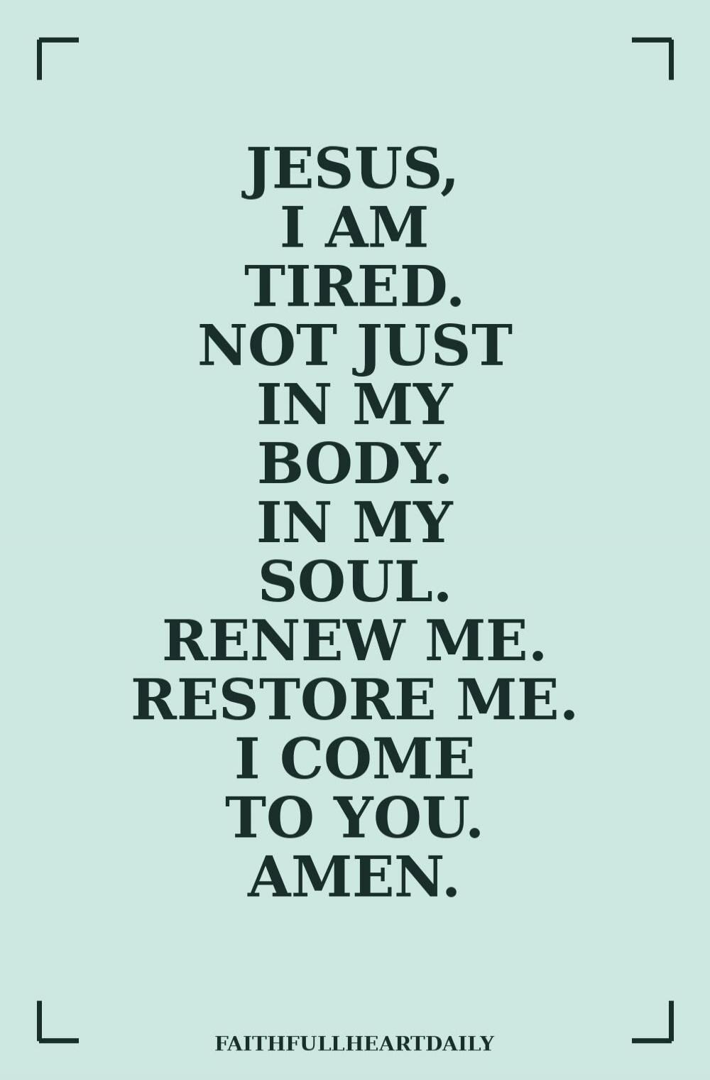 JESUS, I AM TIRED. NOT JUST IN MY BODY. IN MY SOUL. RENEW ME. RESTORE ME. I COME TO YOU. AMEN. FAITHFULLHEARTDAILY